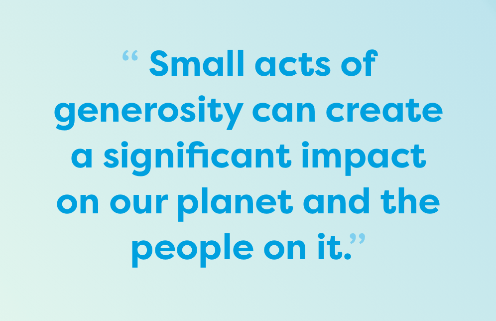 Small acts of generosity can create a significant impact on our planet and the people on it